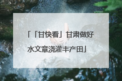 「甘快看」甘肃做好水文章浇灌丰产田