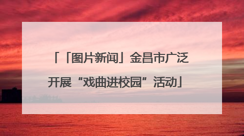 「图片新闻」金昌市广泛开展“戏曲进校园”活动
