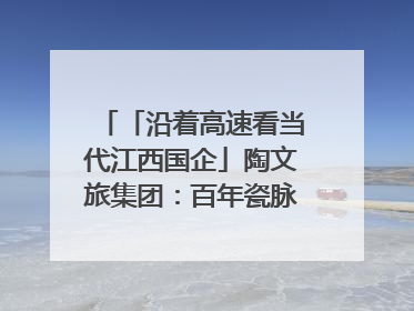 「沿着高速看当代江西国企」陶文旅集团：百年瓷脉焕新彩 文旅融合谱华章