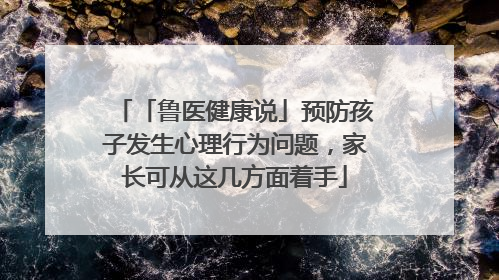 「鲁医健康说」预防孩子发生心理行为问题，家长可从这几方面着手