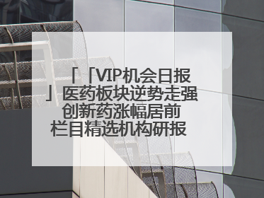 「VIP机会日报」医药板块逆势走强 创新药涨幅居前 栏目精选机构研报 优质公司区间最高涨34.9%