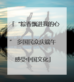 “粽香飘进我的心” 多国民众庆端午感受中国文化