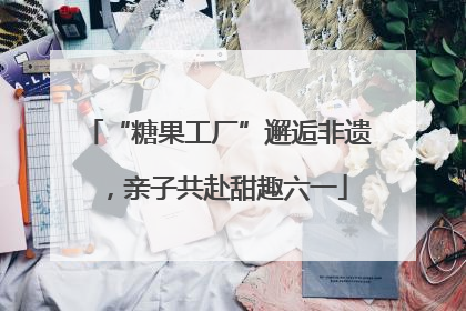 “糖果工厂”邂逅非遗，亲子共赴甜趣六一