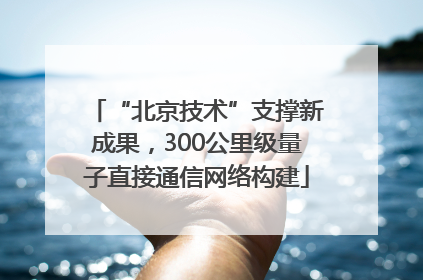 “北京技术”支撑新成果，300公里级量子直接通信网络构建