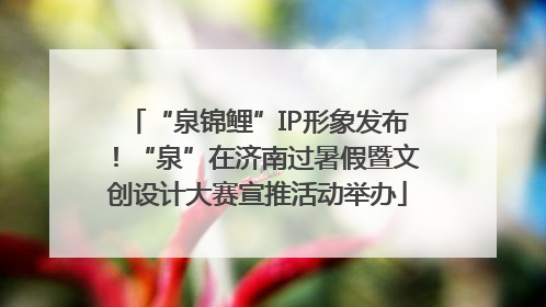 “泉锦鲤”IP形象发布！“泉”在济南过暑假暨文创设计大赛宣推活动举办