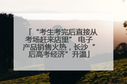 “考生考完后直接从考场赶来店里” 电子产品销售火热，长沙“后高考经济”升温