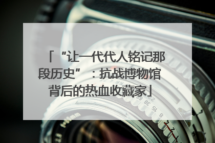 “让一代代人铭记那段历史”：抗战博物馆背后的热血收藏家
