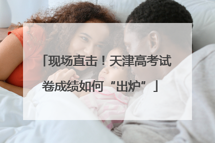 现场直击！天津高考试卷成绩如何“出炉”