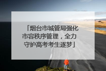 烟台市城管局强化市容秩序管理，全力守护高考考生逐梦