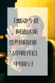 燃动今夏，阿迪达斯签约球星亚马尔将开启中国行