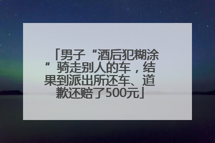 男子“酒后犯糊涂”骑走别人的车，结果到派出所还车、道歉还赔了500元