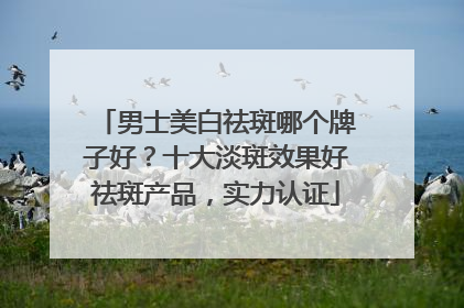 男士美白祛斑哪个牌子好？十大淡斑效果好祛斑产品，实力认证