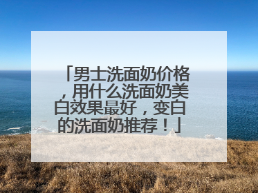 男士洗面奶价格，用什么洗面奶美白效果最好，变白的洗面奶推荐！