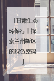甘肃生态环保行丨探索兰州新区的绿色密码