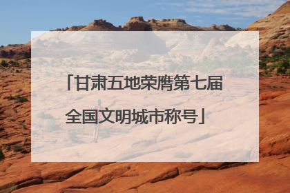 甘肃五地荣膺第七届全国文明城市称号