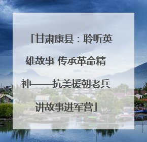 甘肃康县：聆听英雄故事 传承革命精神——抗美援朝老兵讲故事进军营