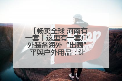 畅卖全球 河南有一套丨这里有一套户外装备海外“出圈” 平舆户外用品：让“休闲风”长红