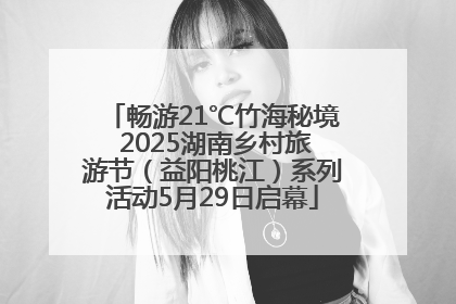 畅游21℃竹海秘境 2025湖南乡村旅游节（益阳桃江）系列活动5月29日启幕