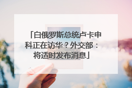 白俄罗斯总统卢卡申科正在访华？外交部：将适时发布消息