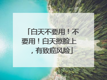 白天不要用！不要用！白天擦脸上，有致癌风险