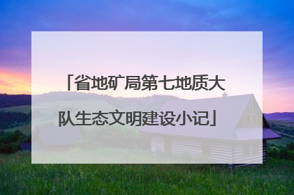省地矿局第七地质大队生态文明建设小记