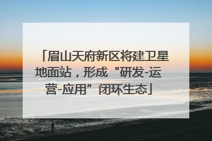 眉山天府新区将建卫星地面站，形成“研发-运营-应用”闭环生态