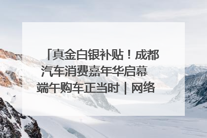 真金白银补贴！成都汽车消费嘉年华启幕 端午购车正当时｜网络中国节·端午