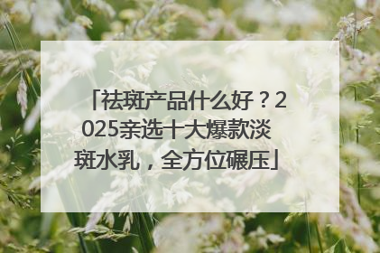祛斑产品什么好？2025亲选十大爆款淡斑水乳，全方位碾压