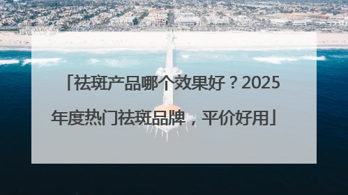 祛斑产品哪个效果好？2025年度热门祛斑品牌，平价好用