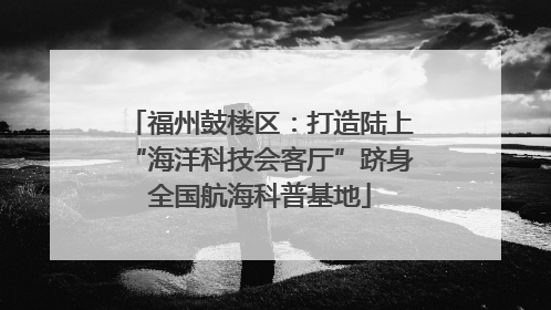 福州鼓楼区：打造陆上“海洋科技会客厅”跻身全国航海科普基地