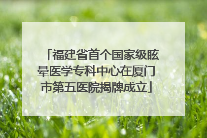 福建省首个国家级眩晕医学专科中心在厦门市第五医院揭牌成立