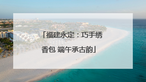 福建永定：巧手绣香包 端午承古韵