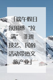 端午假日氛围感“拉满” 非遗技艺、民俗活动带热文旅产业