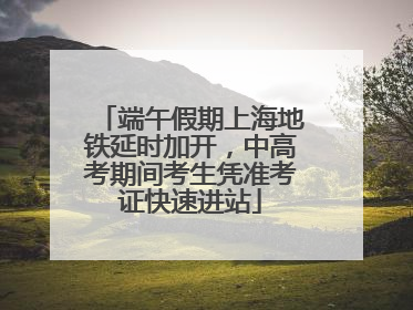 端午假期上海地铁延时加开，中高考期间考生凭准考证快速进站