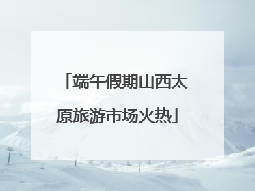 端午假期山西太原旅游市场火热