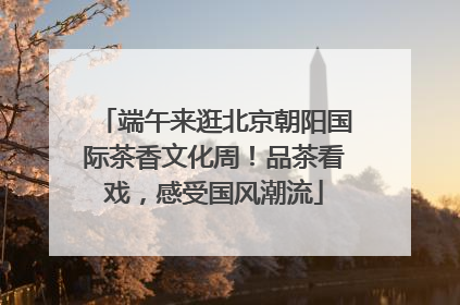 端午来逛北京朝阳国际茶香文化周！品茶看戏，感受国风潮流