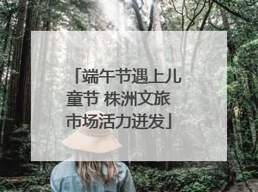端午节遇上儿童节 株洲文旅市场活力迸发