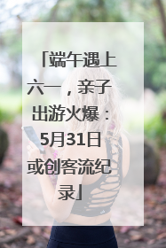 端午遇上六一，亲子出游火爆：5月31日或创客流纪录