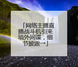 网络主播直播战斗机引来境外间谍，细节披露→