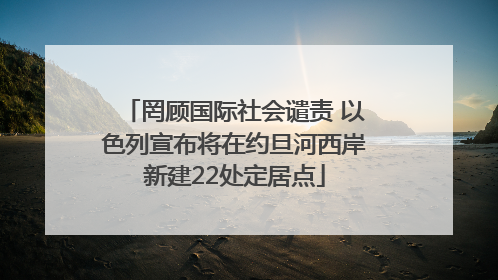 罔顾国际社会谴责 以色列宣布将在约旦河西岸新建22处定居点