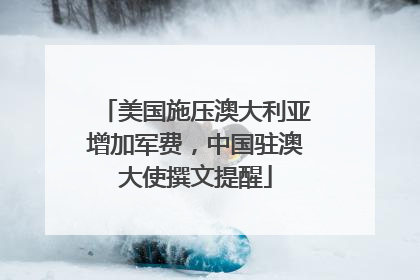 美国施压澳大利亚增加军费，中国驻澳大使撰文提醒