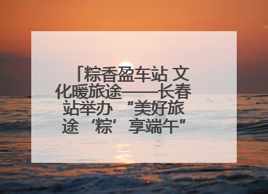 粽香盈车站 文化暖旅途——长春站举办 “美好旅途‘粽’享端午”主题活动