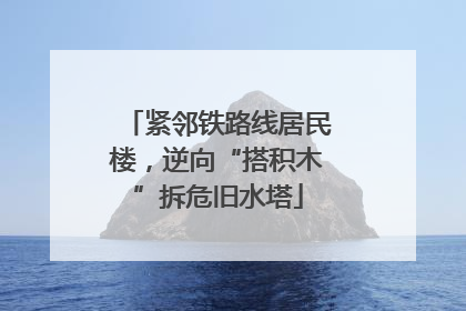 紧邻铁路线居民楼，逆向“搭积木”拆危旧水塔