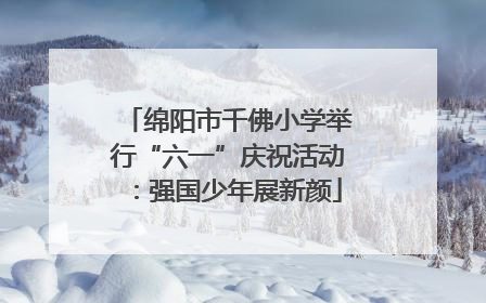 绵阳市千佛小学举行“六一”庆祝活动：强国少年展新颜