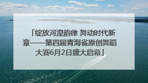绽放河湟韵律 舞动时代新章——第四届青海省原创舞蹈大赛6月2日盛大启幕