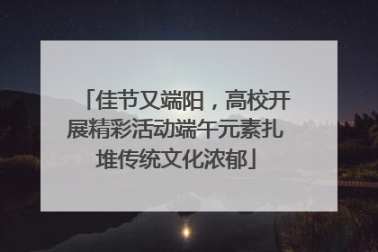佳节又端阳，高校开展精彩活动端午元素扎堆传统文化浓郁