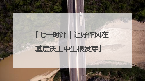 七一时评｜让好作风在基层沃土中生根发芽