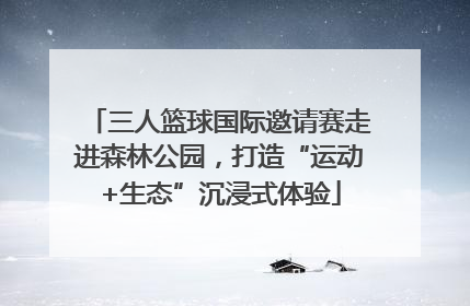 三人篮球国际邀请赛走进森林公园，打造“运动+生态”沉浸式体验