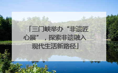 三门峡举办“非遗匠心展”，探索非遗融入现代生活新路径