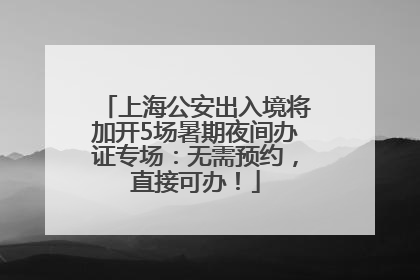 上海公安出入境将加开5场暑期夜间办证专场：无需预约，直接可办！